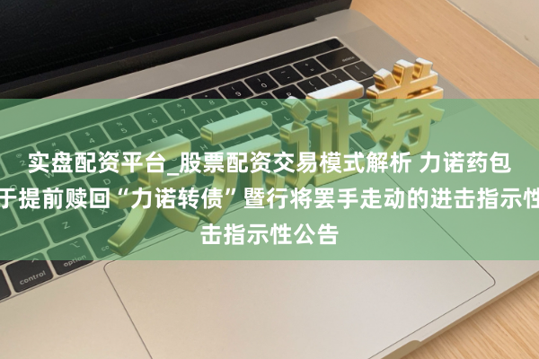 实盘配资平台_股票配资交易模式解析 力诺药包：对于提前赎回“力诺转债”暨行将罢手走动的进击指示性公告