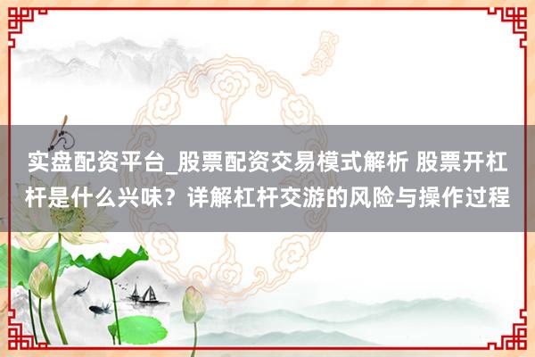 实盘配资平台_股票配资交易模式解析 股票开杠杆是什么兴味？详解杠杆交游的风险与操作过程