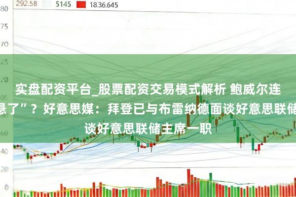 实盘配资平台_股票配资交易模式解析 鲍威尔连任“果真悬了”？好意思媒：拜登已与布雷纳德面谈好意思联储主席一职