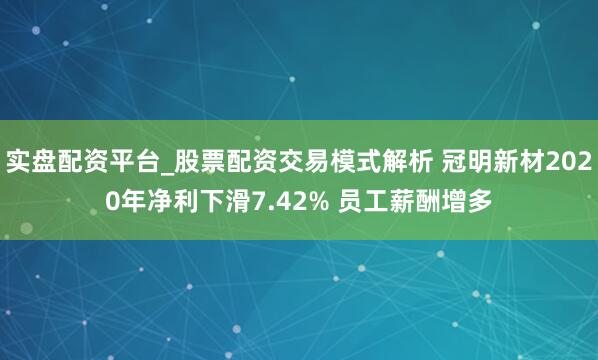 实盘配资平台_股票配资交易模式解析 冠明新材2020年净利下滑7.42% 员工薪酬增多