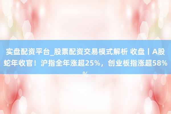 实盘配资平台_股票配资交易模式解析 收盘丨A股蛇年收官！沪指全年涨超25%，创业板指涨超58%