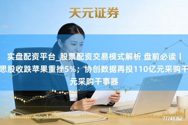 实盘配资平台_股票配资交易模式解析 盘前必读丨好意思股收跌苹果重挫5%；协创数据再投110亿元采购干事器