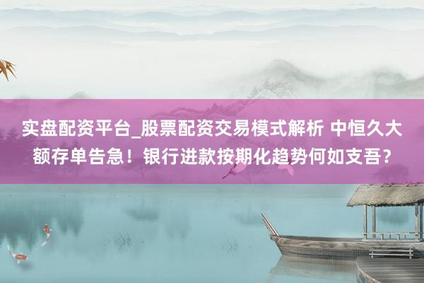 实盘配资平台_股票配资交易模式解析 中恒久大额存单告急！银行进款按期化趋势何如支吾？