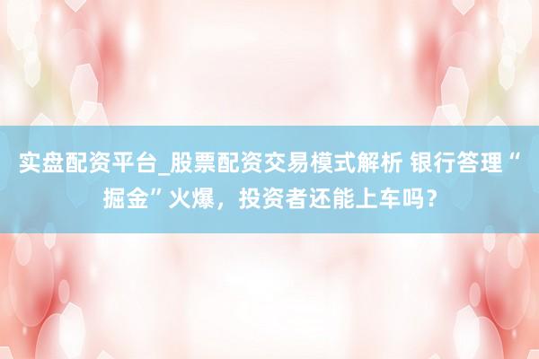 实盘配资平台_股票配资交易模式解析 银行答理“掘金”火爆，投资者还能上车吗？