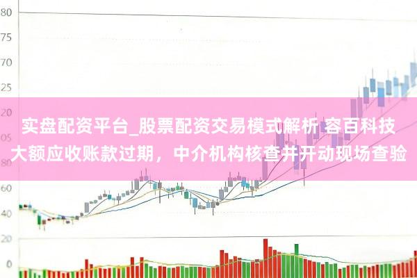 实盘配资平台_股票配资交易模式解析 容百科技大额应收账款过期，中介机构核查并开动现场查验
