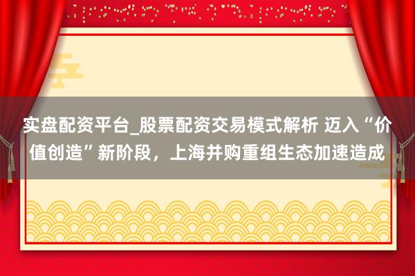 实盘配资平台_股票配资交易模式解析 迈入“价值创造”新阶段，上海并购重组生态加速造成