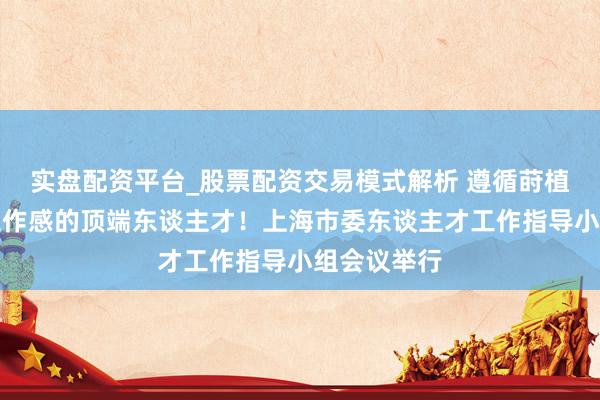 实盘配资平台_股票配资交易模式解析 遵循莳植多数胸宇工作感的顶端东谈主才！上海市委东谈主才工作指导小组会议举行