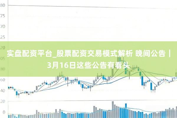 实盘配资平台_股票配资交易模式解析 晚间公告｜3月16日这些公告有看头