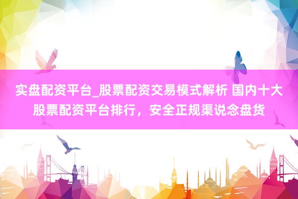 实盘配资平台_股票配资交易模式解析 国内十大股票配资平台排行，安全正规渠说念盘货