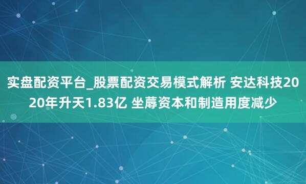 实盘配资平台_股票配资交易模式解析 安达科技2020年升天1.83亿 坐蓐资本和制造用度减少