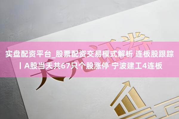 实盘配资平台_股票配资交易模式解析 连板股跟踪丨A股当天共67只个股涨停 宁波建工4连板