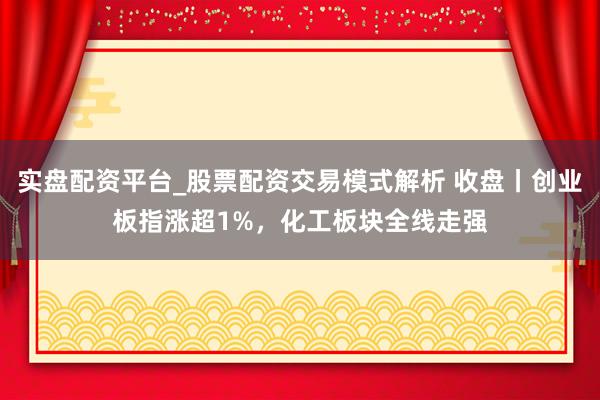 实盘配资平台_股票配资交易模式解析 收盘丨创业板指涨超1%，化工板块全线走强