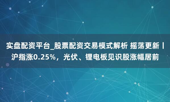 实盘配资平台_股票配资交易模式解析 摇荡更新丨沪指涨0.25%，光伏、锂电板见识股涨幅居前