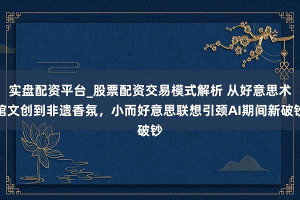 实盘配资平台_股票配资交易模式解析 从好意思术馆文创到非遗香氛，小而好意思联想引颈AI期间新破钞