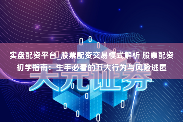 实盘配资平台_股票配资交易模式解析 股票配资初学指南：生手必看的五大行为与风险逃匿