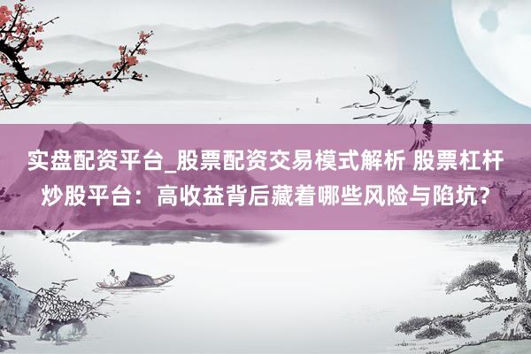 实盘配资平台_股票配资交易模式解析 股票杠杆炒股平台：高收益背后藏着哪些风险与陷坑？