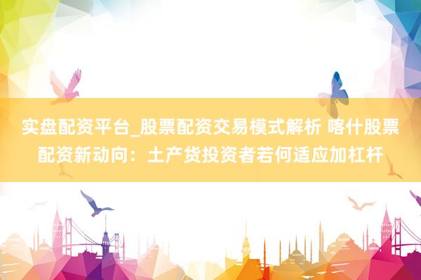 实盘配资平台_股票配资交易模式解析 喀什股票配资新动向：土产货投资者若何适应加杠杆