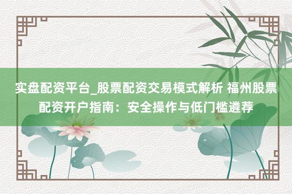 实盘配资平台_股票配资交易模式解析 福州股票配资开户指南：安全操作与低门槛遴荐