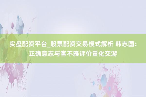 实盘配资平台_股票配资交易模式解析 韩志国：正确意志与客不雅评价量化交游