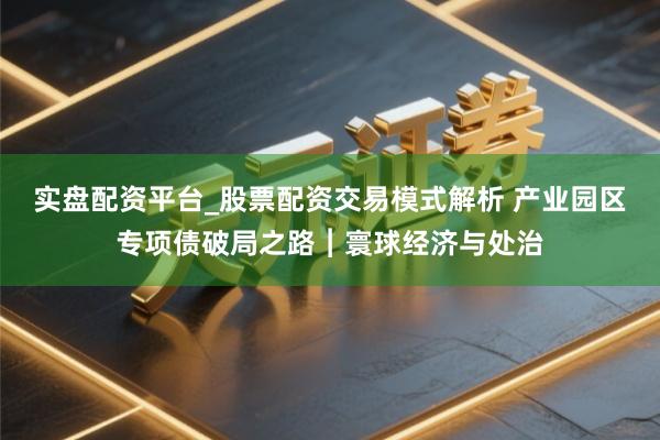 实盘配资平台_股票配资交易模式解析 产业园区专项债破局之路︱寰球经济与处治