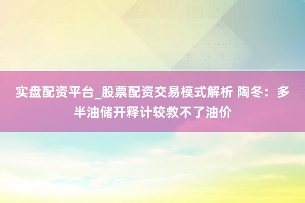实盘配资平台_股票配资交易模式解析 陶冬：多半油储开释计较救不了油价