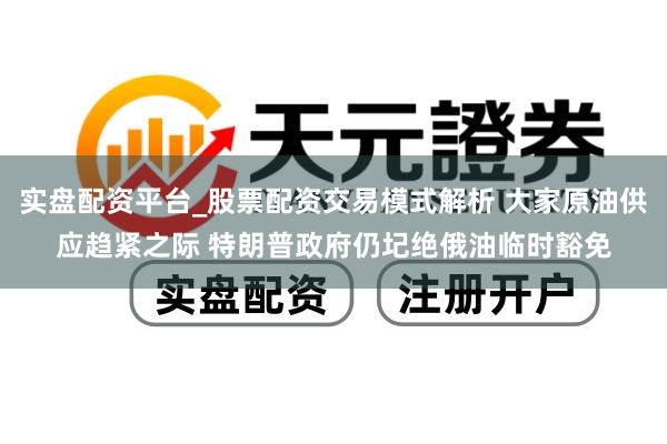 实盘配资平台_股票配资交易模式解析 大家原油供应趋紧之际 特朗普政府仍圮绝俄油临时豁免