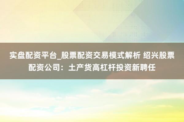 实盘配资平台_股票配资交易模式解析 绍兴股票配资公司：土产货高杠杆投资新聘任