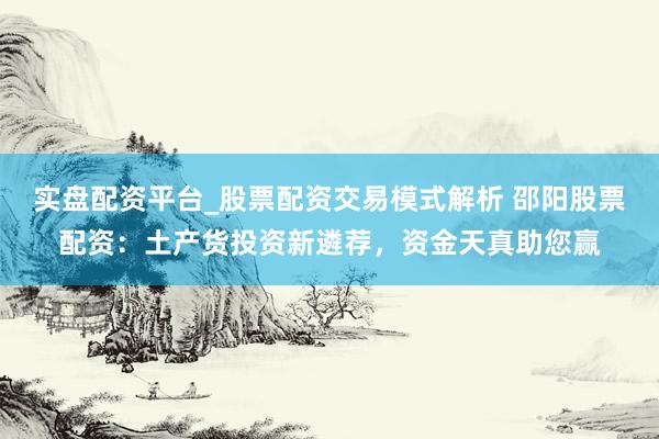 实盘配资平台_股票配资交易模式解析 邵阳股票配资：土产货投资新遴荐，资金天真助您赢