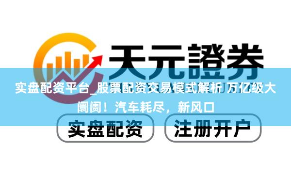 实盘配资平台_股票配资交易模式解析 万亿级大阛阓！汽车耗尽，新风口