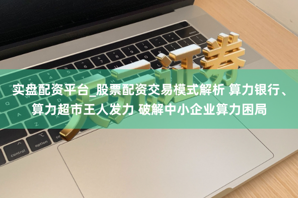 实盘配资平台_股票配资交易模式解析 算力银行、算力超市王人发力 破解中小企业算力困局