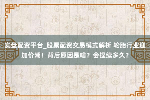实盘配资平台_股票配资交易模式解析 轮胎行业迎加价潮！背后原因是啥？会捏续多久？