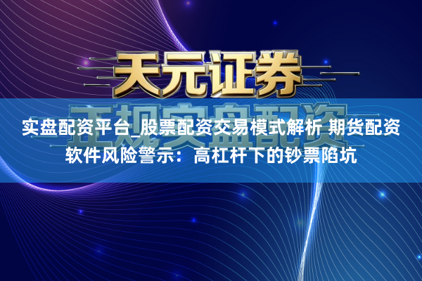 实盘配资平台_股票配资交易模式解析 期货配资软件风险警示：高杠杆下的钞票陷坑