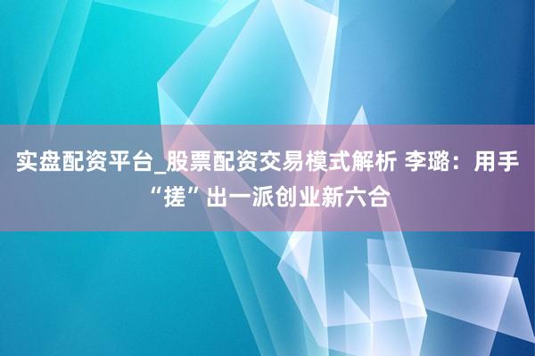 实盘配资平台_股票配资交易模式解析 李璐：用手“搓”出一派创业新六合