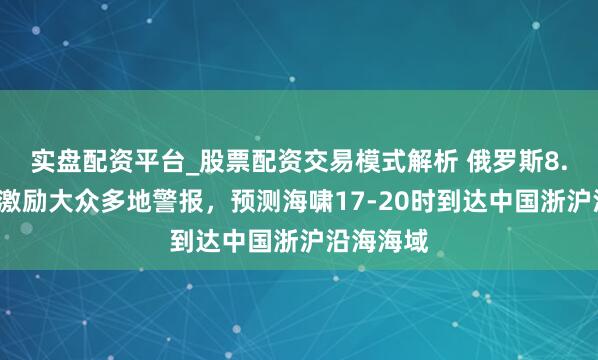 实盘配资平台_股票配资交易模式解析 俄罗斯8.7级强震激励大众多地警报，预测海啸17-20时到达中国浙沪沿海海域
