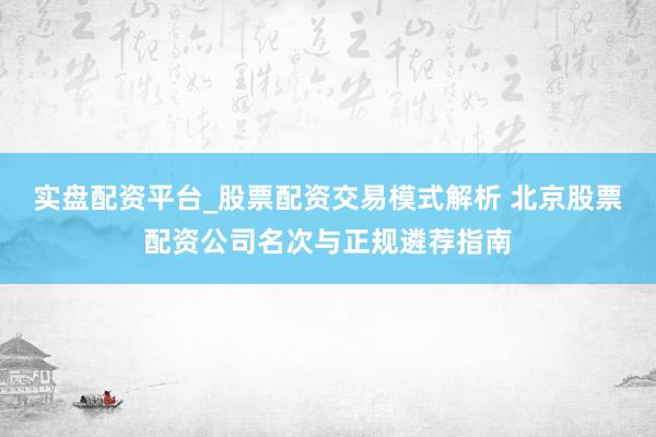 实盘配资平台_股票配资交易模式解析 北京股票配资公司名次与正规遴荐指南