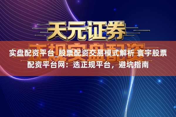 实盘配资平台_股票配资交易模式解析 寰宇股票配资平台网：选正规平台，避坑指南