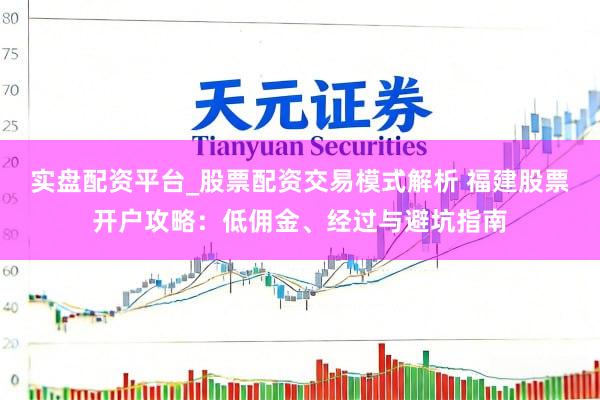 实盘配资平台_股票配资交易模式解析 福建股票开户攻略：低佣金、经过与避坑指南