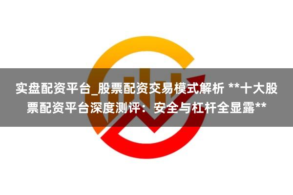 实盘配资平台_股票配资交易模式解析 **十大股票配资平台深度测评：安全与杠杆全显露**