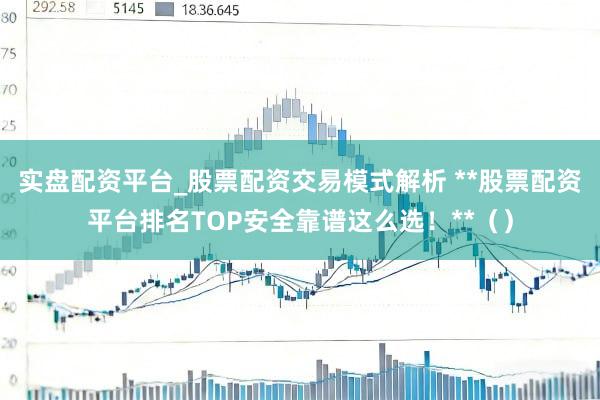 实盘配资平台_股票配资交易模式解析 **股票配资平台排名TOP安全靠谱这么选！**（）