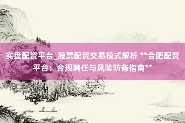 实盘配资平台_股票配资交易模式解析 **合肥配资平台：合规聘任与风险防备指南**